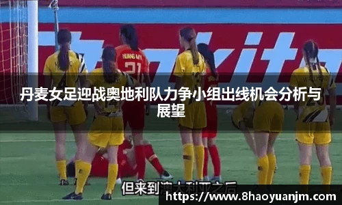 丹麦女足迎战奥地利队力争小组出线机会分析与展望